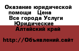 Оказание юридической помощи › Цена ­ 500 - Все города Услуги » Юридические   . Алтайский край